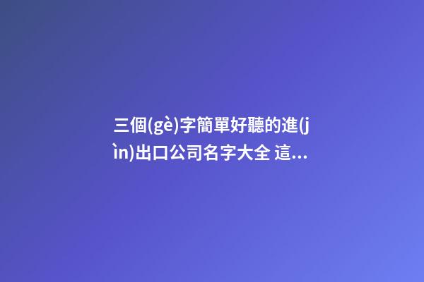 三個(gè)字簡單好聽的進(jìn)出口公司名字大全 這類適合建議